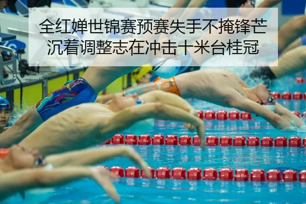 全红婵世锦赛预赛失手不掩锋芒 沉着调整志在冲击十米台桂冠