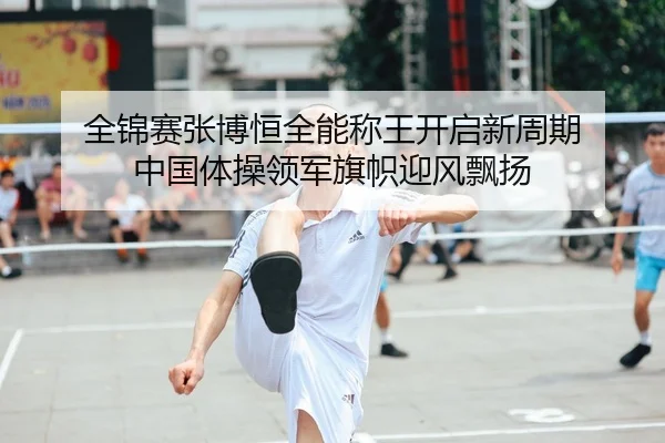 全锦赛张博恒全能称王开启新周期 中国体操领军旗帜迎风飘扬