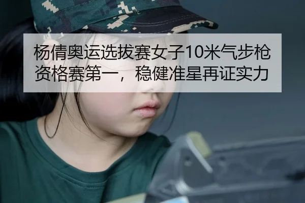 杨倩奥运选拔赛女子10米气步枪资格赛第一，稳健准星再证实力